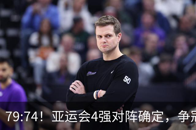 79:74！亚运会4强对阵确定，争冠球队退出竞争，中国男篮捡便宜